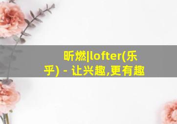 昕燃|lofter(乐乎) - 让兴趣,更有趣